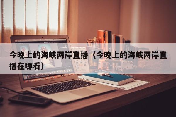 今晚上的海峡两岸直播(今晚上的海峡两岸直播在哪看)