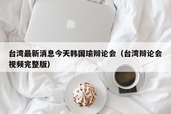 台湾最新消息今天韩国瑜辩论会(台湾辩论会视频完整版)