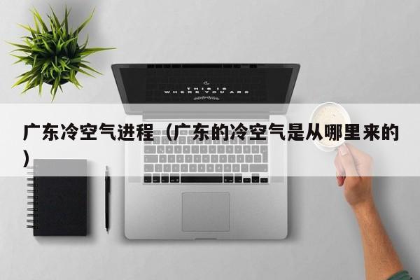 广东冷空气进程(广东的冷空气是从哪里来的)
