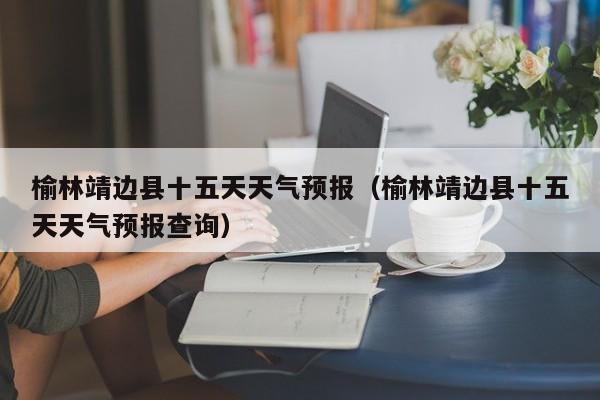 榆林靖边县十五天天气预报(榆林靖边县十五天天气预报查询)