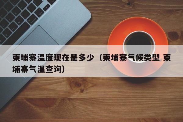 柬埔寨温度现在是多少(柬埔寨气候类型 柬埔寨气温查询)