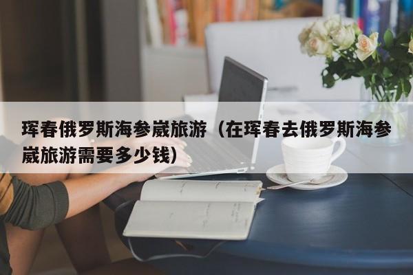 珲春俄罗斯海参崴旅游(在珲春去俄罗斯海参崴旅游需要多少钱)