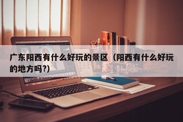 广东阳西有什么好玩的景区(阳西有什么好玩的地方吗?)