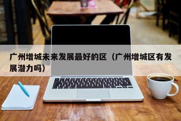 广州增城未来发展最好的区(广州增城区有发展潜力吗)