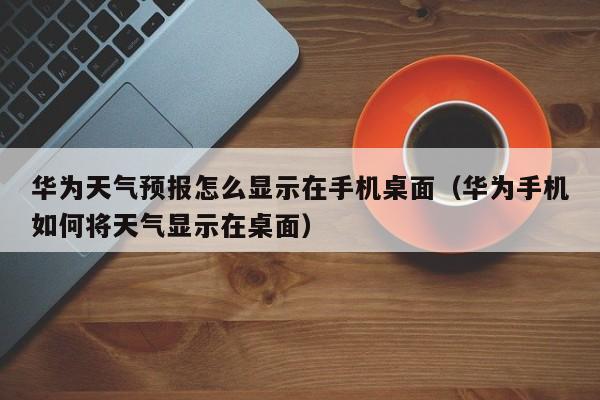 华为天气预报怎么显示在手机桌面(华为手机如何将天气显示在桌面)
