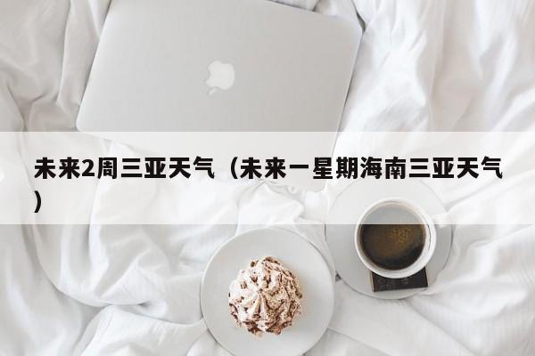 未来2周三亚天气(未来一星期海南三亚天气)