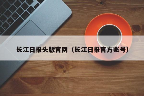 长江日报头版官网(长江日报官方账号)
