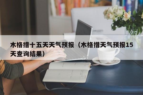 木格措十五天天气预报(木格措天气预报15天查询结果)