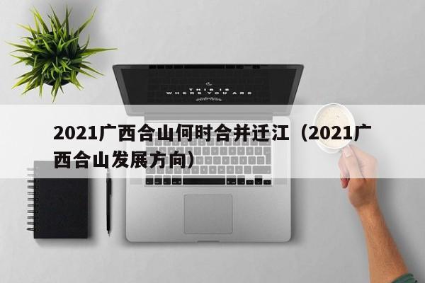 2021广西合山何时合并迁江(2021广西合山发展方向)