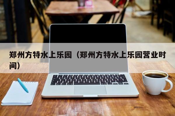 郑州方特水上乐园(郑州方特水上乐园营业时间)