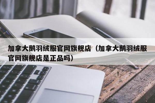 加拿大鹅羽绒服官网旗舰店(加拿大鹅羽绒服官网旗舰店是正品吗)