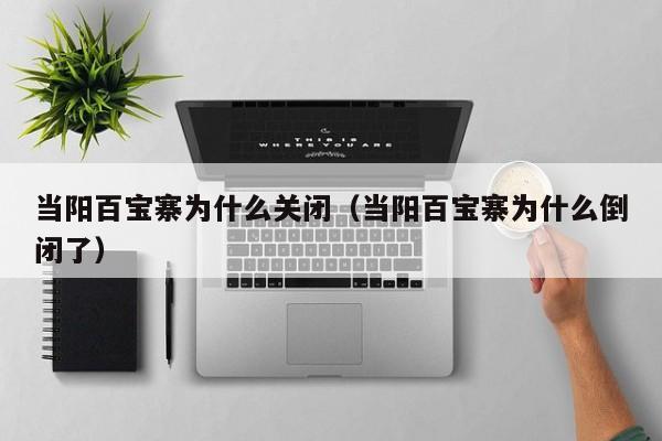 当阳百宝寨为什么关闭(当阳百宝寨为什么倒闭了)