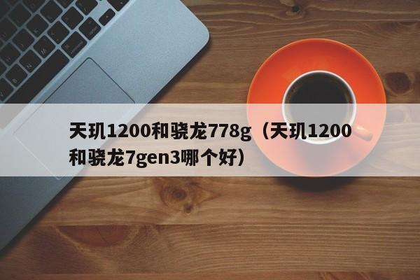 天玑1200和骁龙778g(天玑1200和骁龙7gen3哪个好)