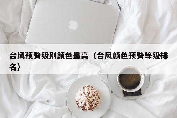台风预警级别颜色最高(台风颜色预警等级排名)