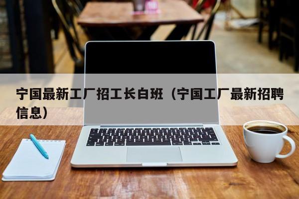 宁国最新工厂招工长白班(宁国工厂最新招聘信息)