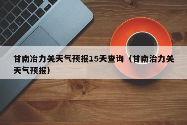 甘南冶力关天气预报15天查询(甘南治力关天气预报)