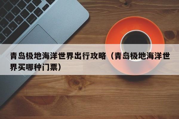 青岛极地海洋世界出行攻略(青岛极地海洋世界买哪种门票)