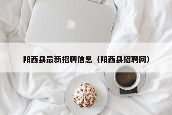 阳西县最新招聘信息(阳西县招聘网)