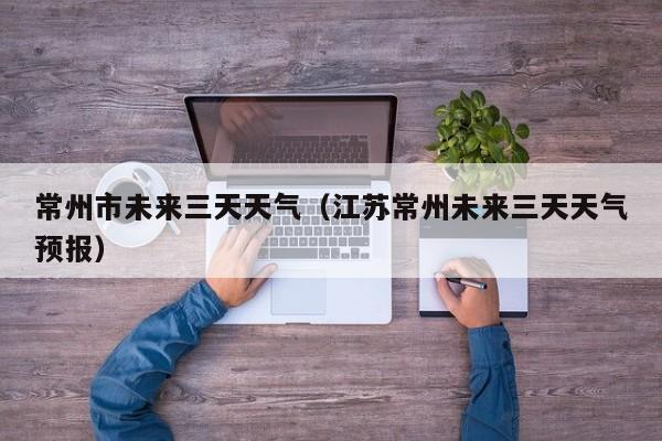 常州市未来三天天气(江苏常州未来三天天气预报)