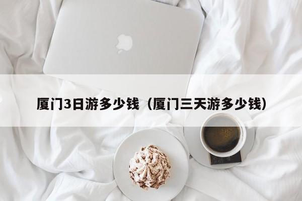 厦门3日游多少钱(厦门三天游多少钱)