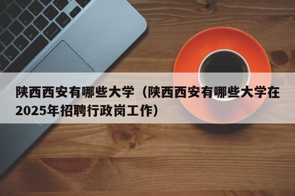 陕西西安有哪些大学(陕西西安有哪些大学在2025年招聘行政岗工作)