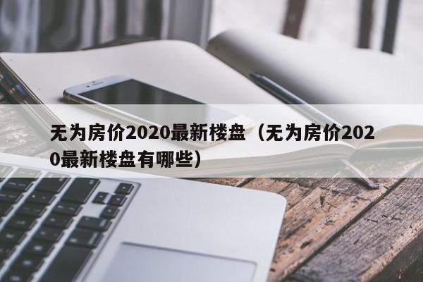 无为房价2020最新楼盘(无为房价2020最新楼盘有哪些)