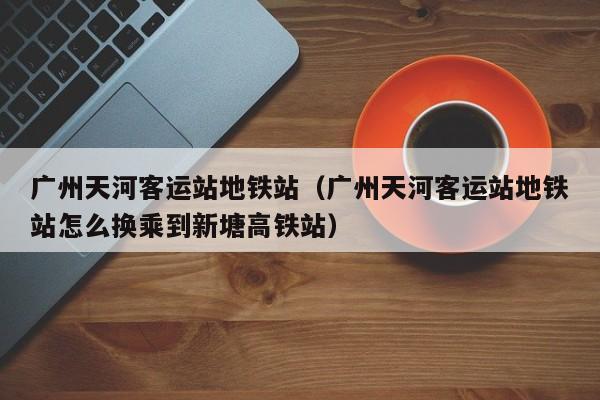 广州天河客运站地铁站(广州天河客运站地铁站怎么换乘到新塘高铁站)