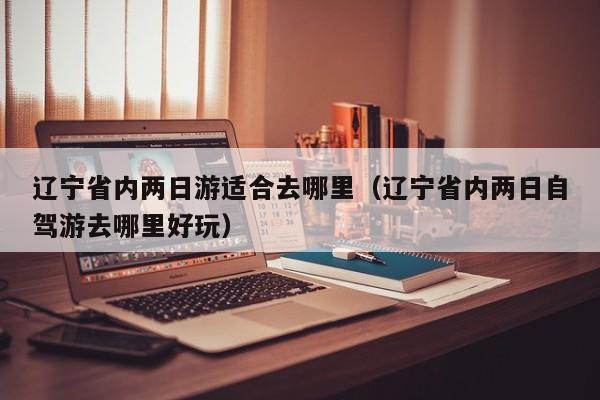 辽宁省内两日游适合去哪里(辽宁省内两日自驾游去哪里好玩)