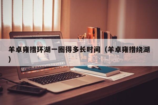 羊卓雍措环湖一圈得多长时间(羊卓雍措绕湖)