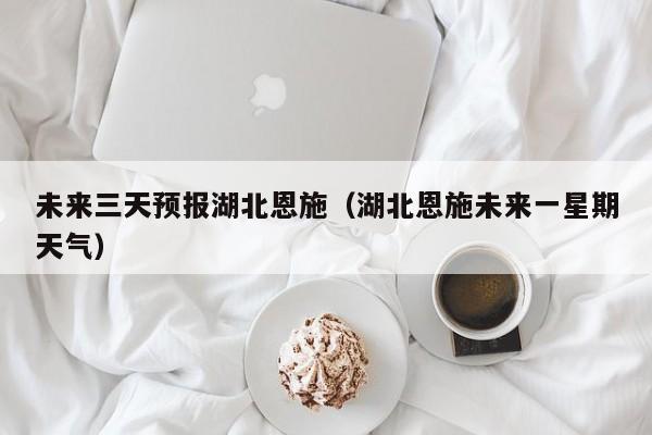 未来三天预报湖北恩施(湖北恩施未来一星期天气)