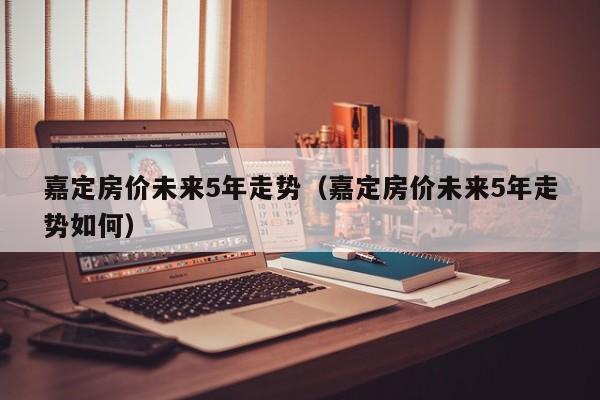 嘉定房价未来5年走势(嘉定房价未来5年走势如何)