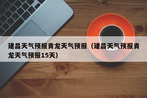 建昌天气预报青龙天气预报(建昌天气预报青龙天气预报15天)