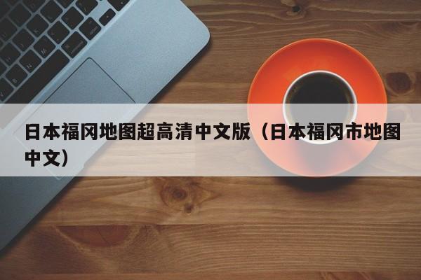 日本福冈地图超高清中文版(日本福冈市地图中文)