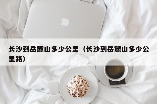 长沙到岳麓山多少公里(长沙到岳麓山多少公里路)