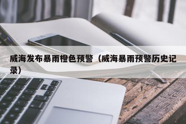 威海发布暴雨橙色预警(威海暴雨预警历史记录)