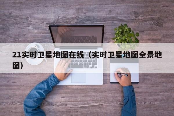 21实时卫星地图在线(实时卫星地图全景地图)