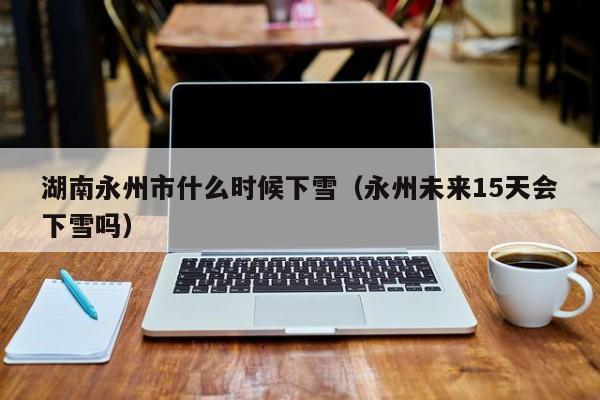 湖南永州市什么时候下雪(永州未来15天会下雪吗)