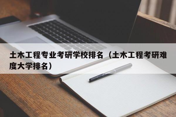 土木工程专业考研学校排名(土木工程考研难度大学排名)