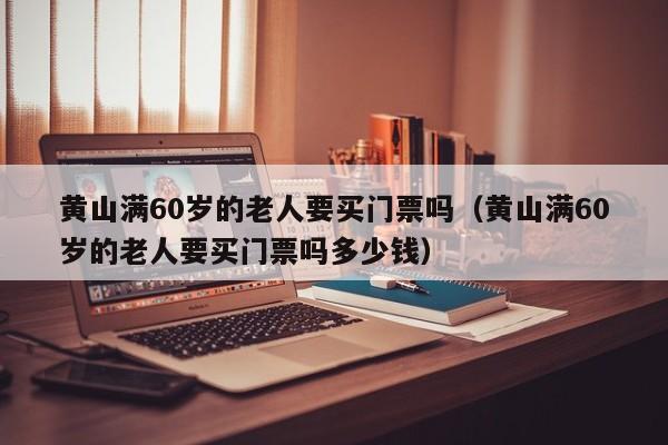 黄山满60岁的老人要买门票吗(黄山满60岁的老人要买门票吗多少钱)
