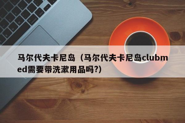 马尔代夫卡尼岛(马尔代夫卡尼岛clubmed需要带洗漱用品吗?)