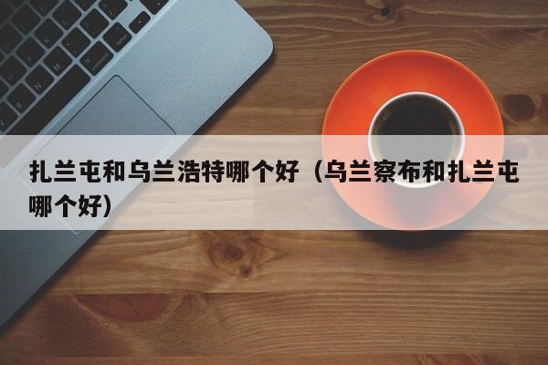 扎兰屯和乌兰浩特哪个好(乌兰察布和扎兰屯哪个好)