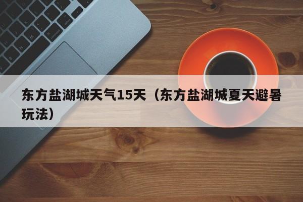 东方盐湖城天气15天(东方盐湖城夏天避暑玩法)