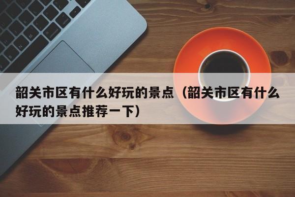 韶关市区有什么好玩的景点(韶关市区有什么好玩的景点推荐一下)