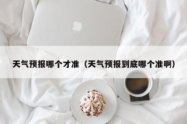天气预报哪个才准(天气预报到底哪个准啊)