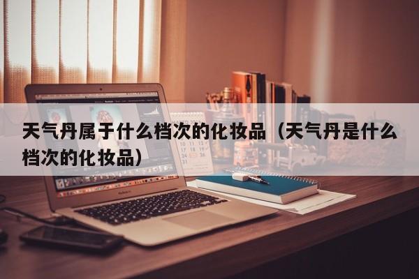 天气丹属于什么档次的化妆品(天气丹是什么档次的化妆品)