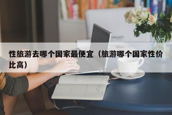 性旅游去哪个国家最便宜(旅游哪个国家性价比高)