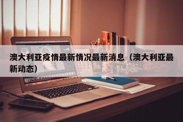 澳大利亚疫情最新情况最新消息(澳大利亚最新动态)