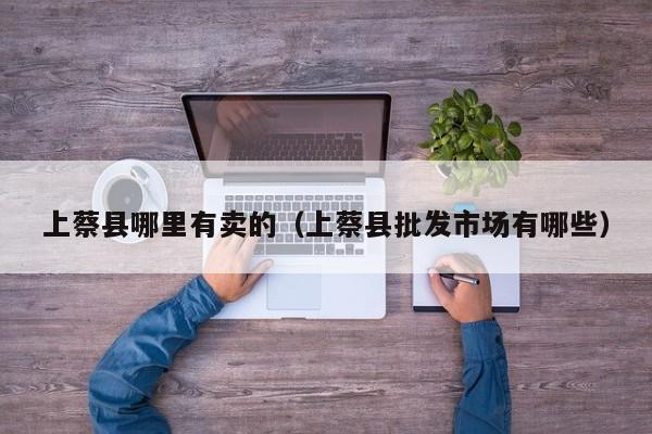 上蔡县哪里有卖的(上蔡县批发市场有哪些)
