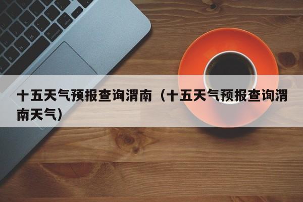 十五天气预报查询渭南(十五天气预报查询渭南天气)