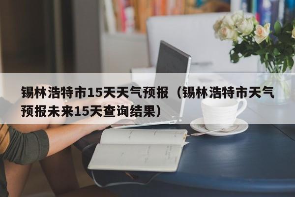 锡林浩特市15天天气预报(锡林浩特市天气预报未来15天查询结果)